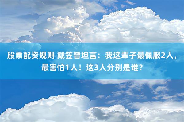 股票配资规则 戴笠曾坦言：我这辈子最佩服2人，最害怕1人！这3人分别是谁？