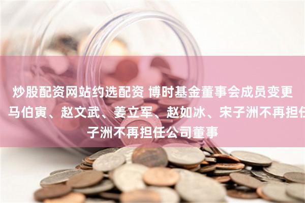 炒股配资网站约选配资 博时基金董事会成员变更：余志良、马伯寅、赵文武、姜立军、赵如冰、宋子洲不再担任公司董事