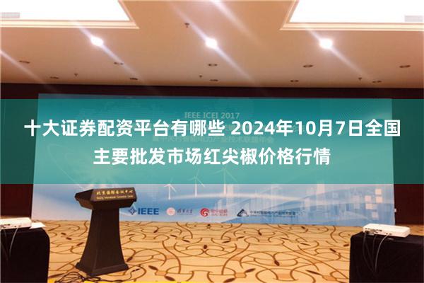 十大证券配资平台有哪些 2024年10月7日全国主要批发市场红尖椒价格行情