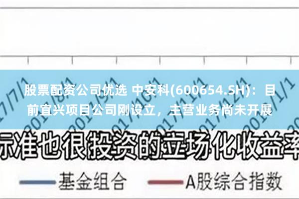 股票配资公司优选 中安科(600654.SH)：目前宜兴项目公司刚设立，主营业务尚未开展