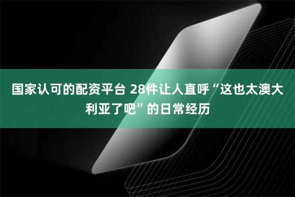 国家认可的配资平台 28件让人直呼“这也太澳大利亚了吧”的日常经历