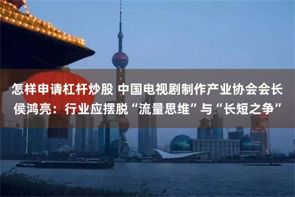 怎样申请杠杆炒股 中国电视剧制作产业协会会长侯鸿亮：行业应摆脱“流量思维”与“长短之争”